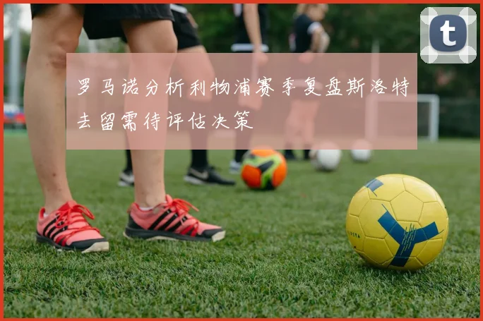 罗马诺分析利物浦赛季复盘斯洛特去留需待评估决策