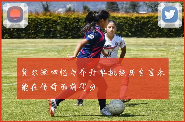 费尔顿回忆与乔丹单挑经历自言未能在传奇面前得分