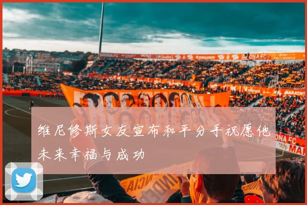 维尼修斯女友宣布和平分手祝愿他未来幸福与成功