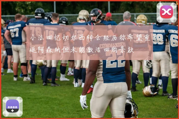 小法回忆切尔西转会经历称希望重返阿森纳但未能激活回购条款