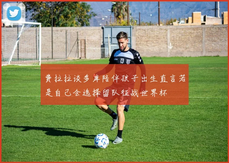 费拉拉谈多库陪伴孩子出生直言若是自己会选择留队征战世界杯