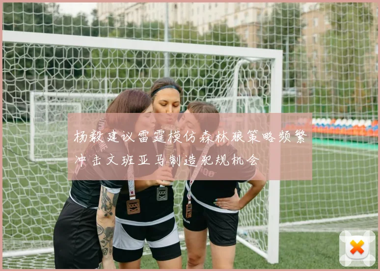 杨毅建议雷霆模仿森林狼策略频繁冲击文班亚马制造犯规机会