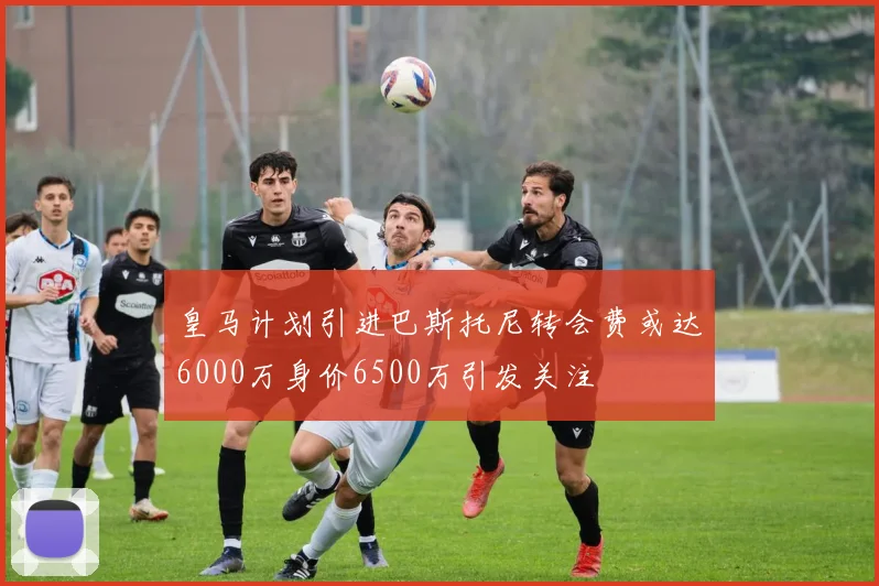 皇马计划引进巴斯托尼转会费或达6000万身价6500万引发关注