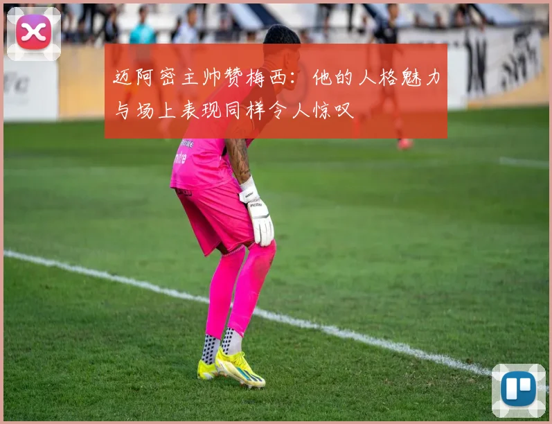 迈阿密主帅赞梅西：他的人格魅力与场上表现同样令人惊叹