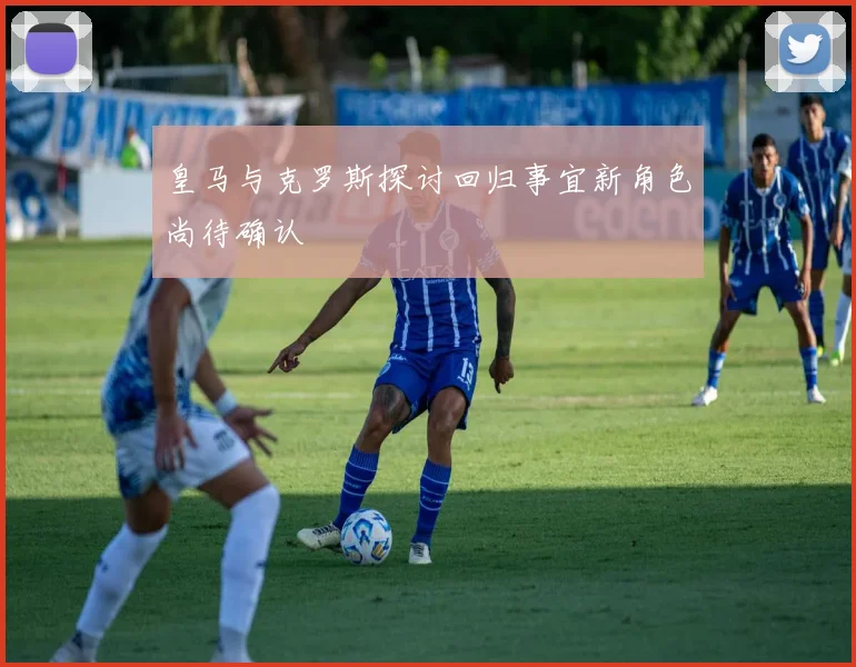皇马与克罗斯探讨回归事宜新角色尚待确认