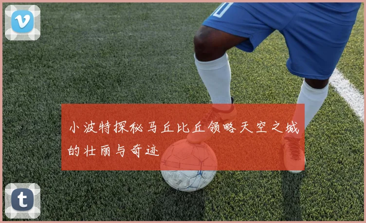 小波特探秘马丘比丘领略天空之城的壮丽与奇迹