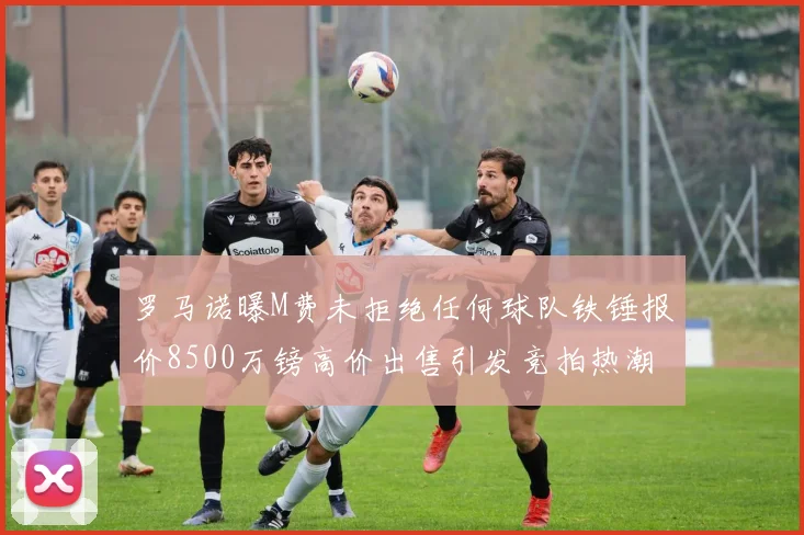 罗马诺曝M费未拒绝任何球队铁锤报价8500万镑高价出售引发竞拍热潮