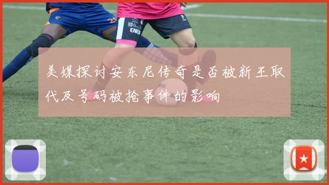 美媒探讨安东尼传奇是否被新王取代及号码被抢事件的影响
