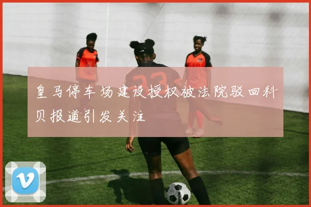 皇马停车场建设授权被法院驳回科贝报道引发关注