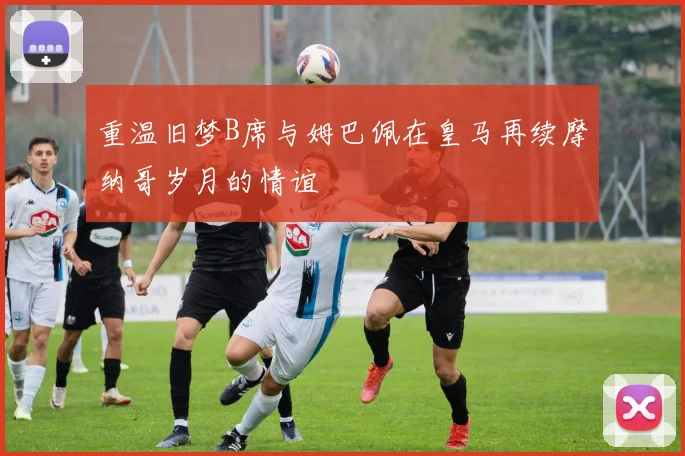 重温旧梦B席与姆巴佩在皇马再续摩纳哥岁月的情谊