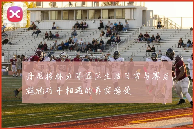 丹尼格林分享园区生活日常与赛后尴尬对手相遇的真实感受