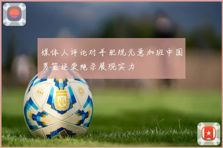 媒体人评论对手犯规无意加班中国男篮逆袭绝杀展现实力