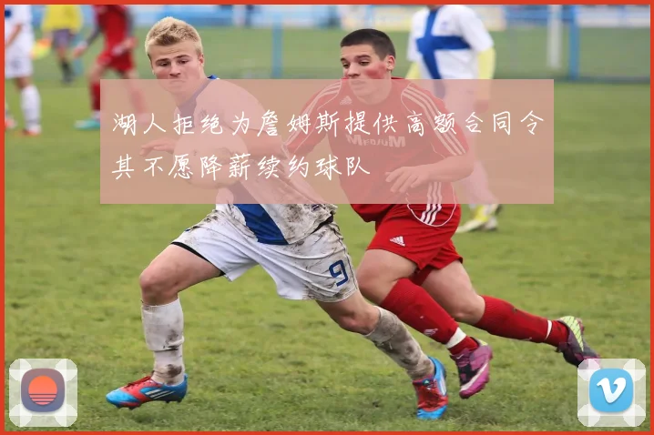 湖人拒绝为詹姆斯提供高额合同令其不愿降薪续约球队