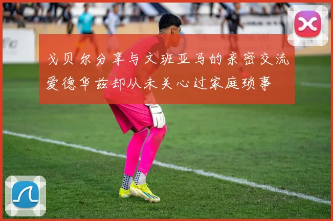 戈贝尔分享与文班亚马的亲密交流爱德华兹却从未关心过家庭琐事
