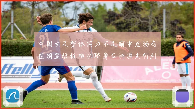 中国女足整体实力不足前中后场存在明显短板难以跻身亚洲顶尖行列