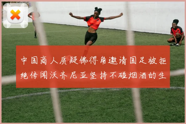 中国商人质疑佛得角邀请国足被拒绝传闻沃齐尼亚坚持不碰烟酒的生活方式